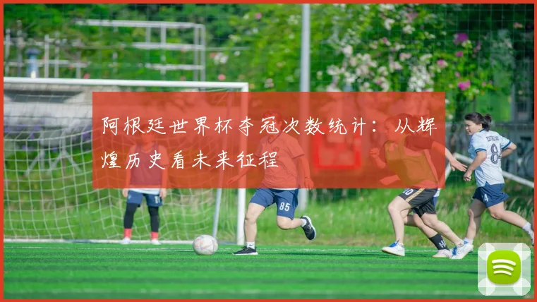 阿根廷世界杯夺冠次数统计：从辉煌历史看未来征程