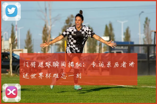 门将进球瞬间揭秘：专访亲历者讲述世界杯难忘一刻