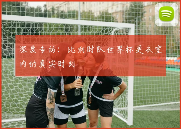 深度专访：比利时队世界杯更衣室内的真实时刻