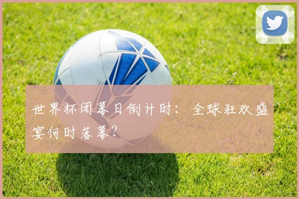 世界杯闭幕日倒计时：全球狂欢盛宴何时落幕？
