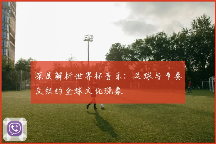深度解析世界杯音乐：足球与节奏交织的全球文化现象
